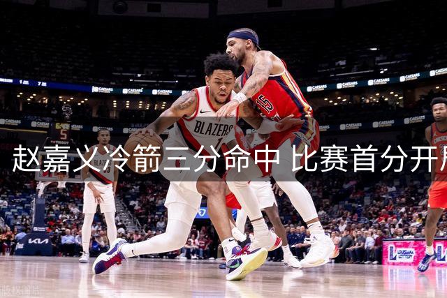 赵嘉义冷箭三分命中 比赛首分开局惊艳
